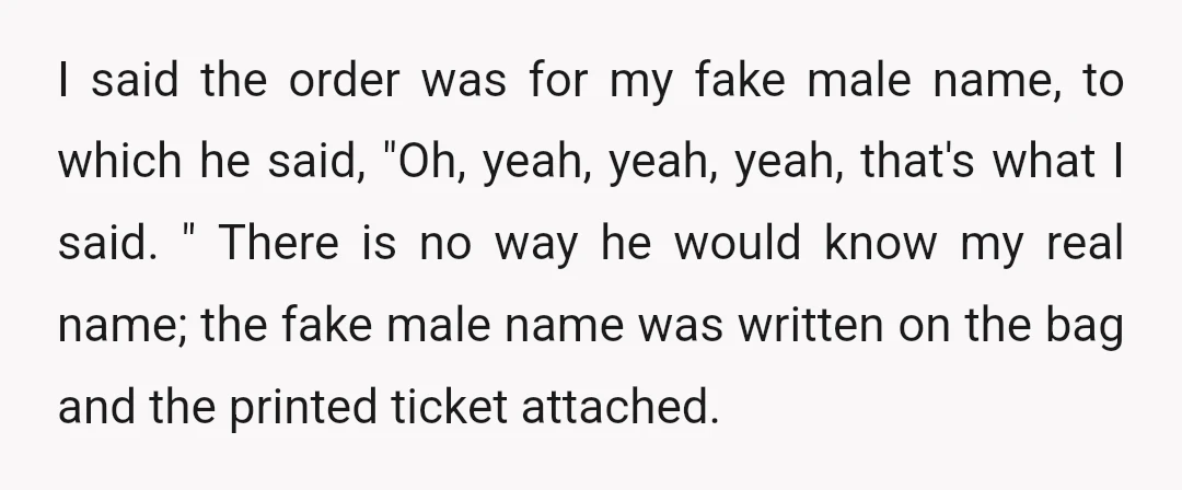 I said the order was for my fake male name, to which he said, "Oh, yeah, yeah, yeah, that's what I said. " There is no way he would know...