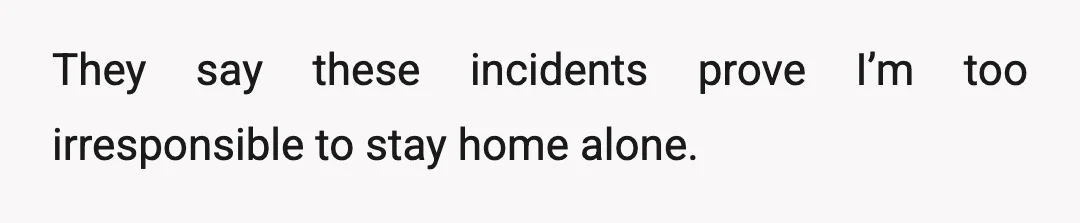They say these incidents prove I’m too irresponsible to stay home alone.