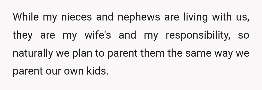 While my nieces and nephews are living with us, they are my wife's and my responsibility, so naturally we plan to parent them the same way we parent our own...