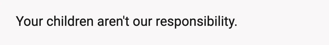 Your children aren't our responsibility.