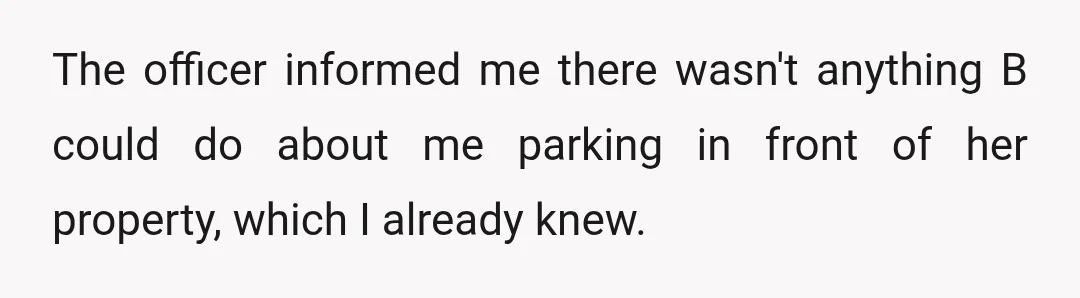 The officer informed me there wasn't anything B could do about me parking in front of her property, which I already knew.