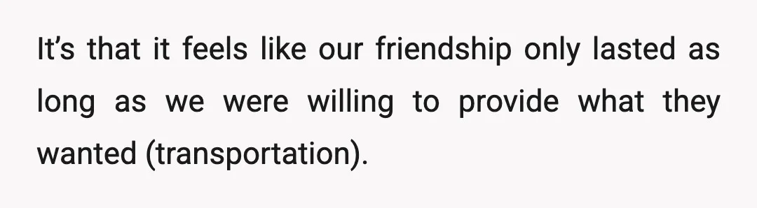 It’s that it feels like our friendship only lasted as long as we were willing to provide what they wanted (transportation).