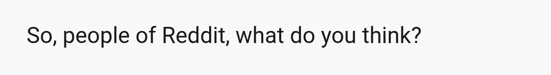 So, people of Reddit, what do you think?