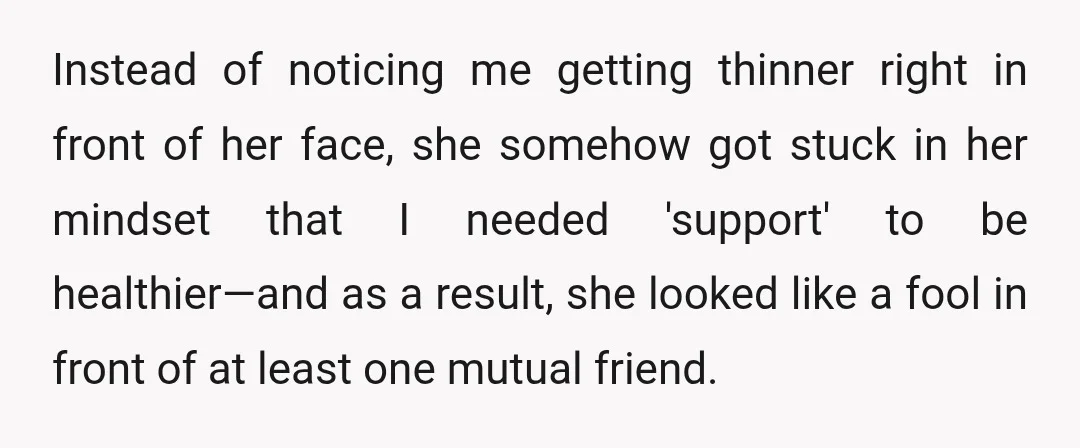 Instead of noticing me getting thinner right in front of her face, she somehow got stuck in her mindset that I needed 'support' to be healthier—and as a result, she...