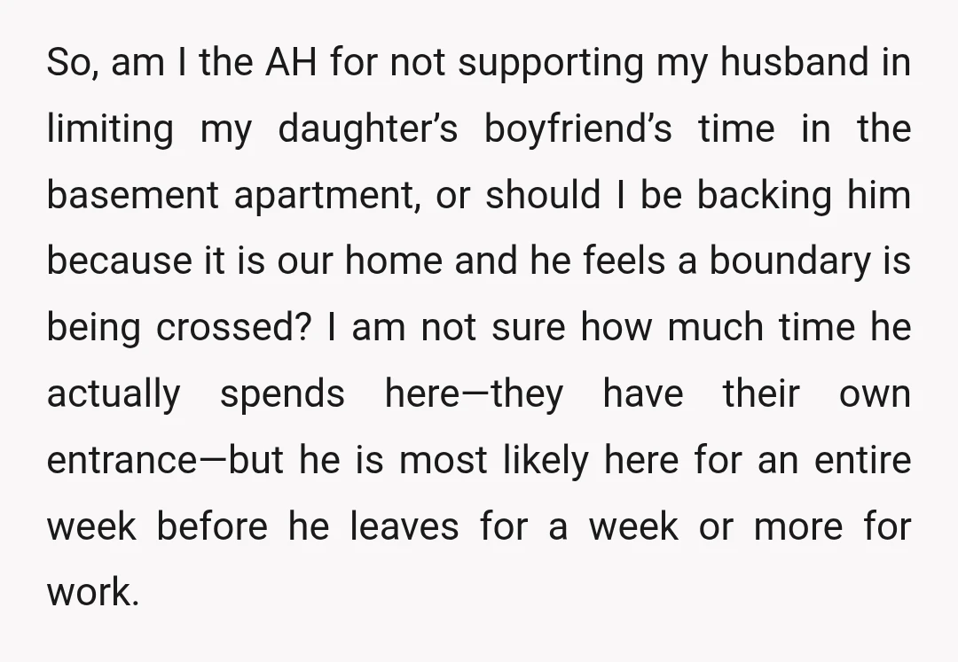 So, am I the AH for not supporting my husband in limiting my daughter’s boyfriend’s time in the basement apartment, or should I be backing him because it is our...