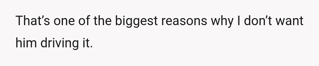 That’s one of the biggest reasons why I don’t want him driving it.
