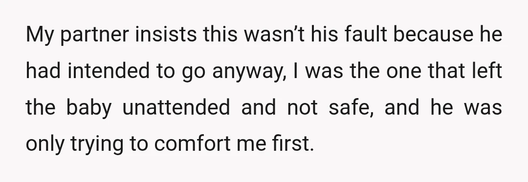 My partner insists this wasn’t his fault because he had intended to go anyway, I was the one that left the baby unattended and not safe, and he was only...