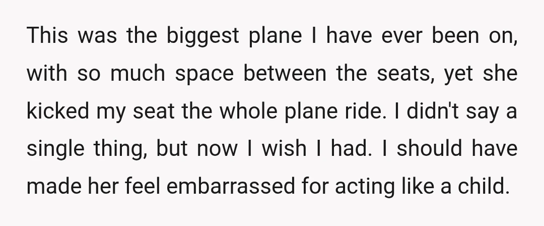 This was the biggest plane I have ever been on, with so much space between the seats, yet she kicked my seat the whole plane ride. I didn't say a...