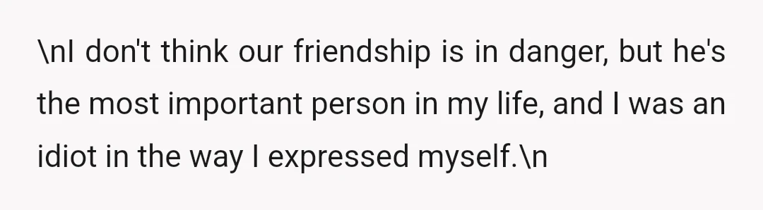 \nI don't think our friendship is in danger, but he's the most important person in my life, and I was an idiot in the way I expressed myself.\n