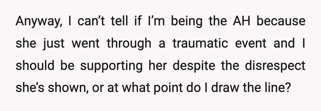 Anyway, I can’t tell if I’m being the AH because she just went through a traumatic event and I should be supporting her despite the disrespect she’s shown, or at...