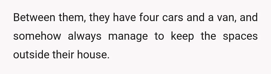 Between them, they have four cars and a van, and somehow always manage to keep the spaces outside their house.