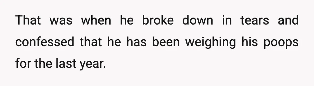 That was when he broke down in tears and confessed that he has been weighing his poops for the last year.
