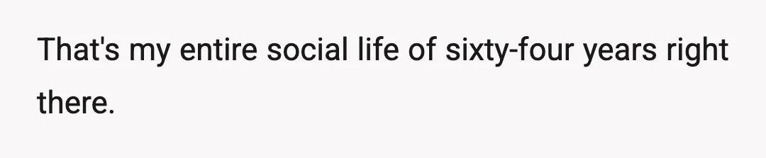 That's my entire social life of sixty-four years right there.