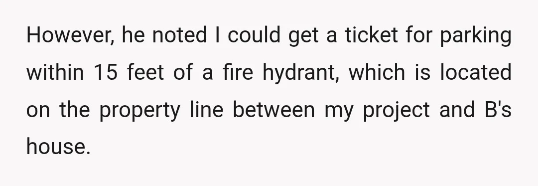 However, he noted I could get a ticket for parking within 15 feet of a fire hydrant, which is located on the property line between my project and B's house.