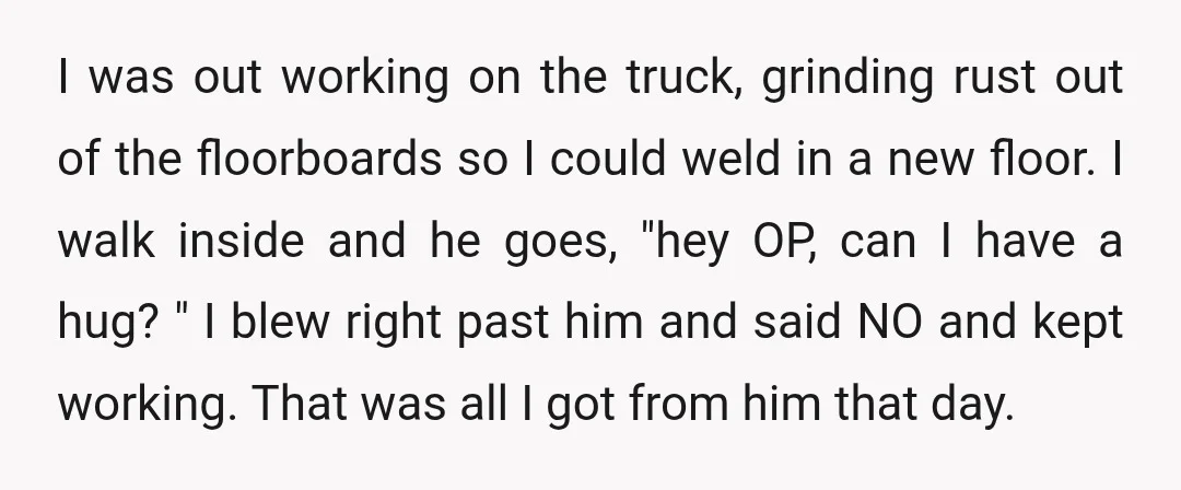 I was out working on the truck, grinding rust out of the floorboards so I could weld in a new floor. I walk inside and he goes, "hey OP, can...
