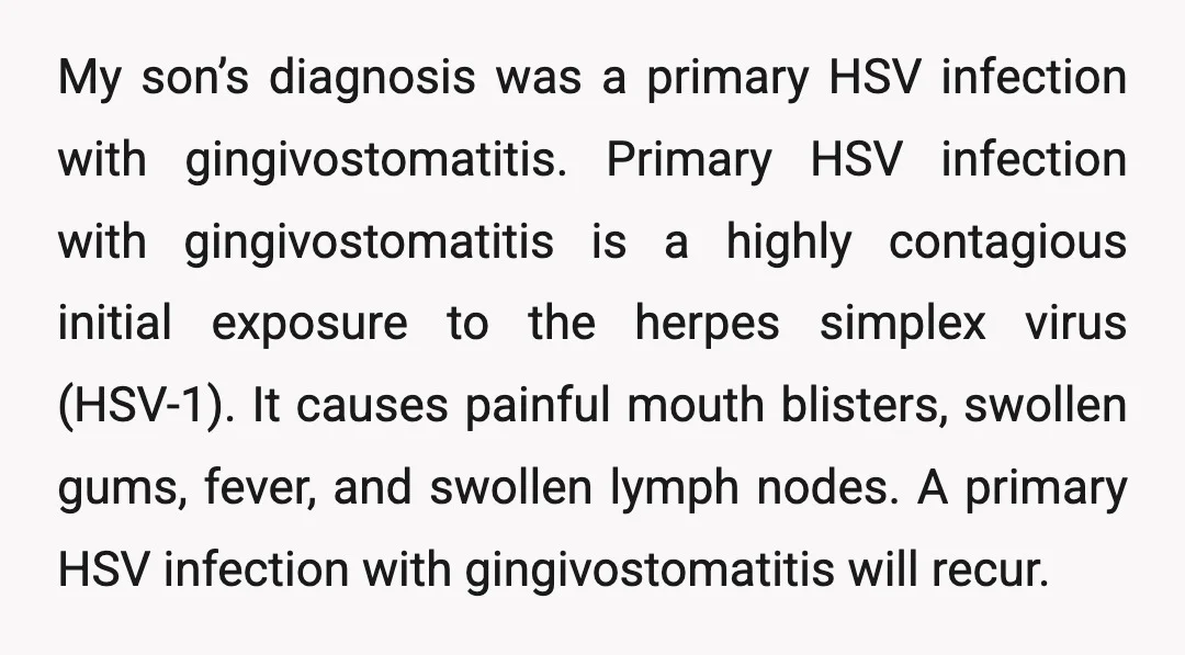 My son’s diagnosis was a primary HSV infection with gingivostomatitis. Primary HSV infection with gingivostomatitis is a highly contagious initial exposure to the herpes simplex virus (HSV-1). It causes painful...