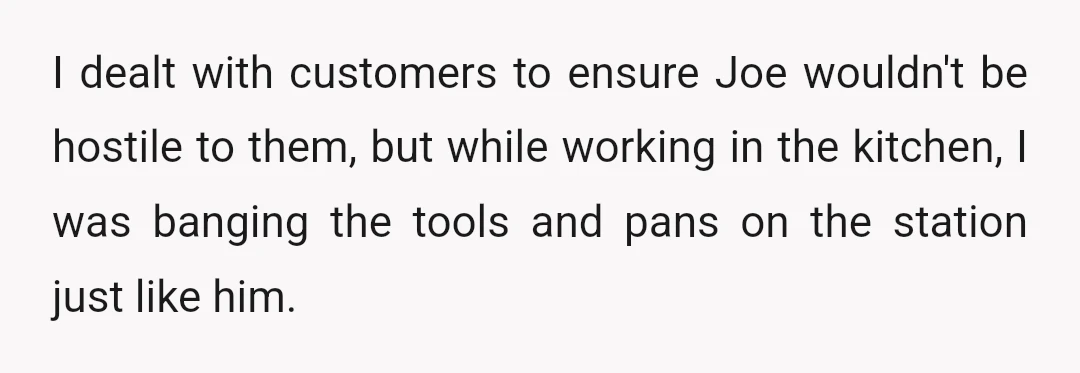 I dealt with customers to ensure Joe wouldn't be hostile to them, but while working in the kitchen, I was banging the tools and pans on the station just like...
