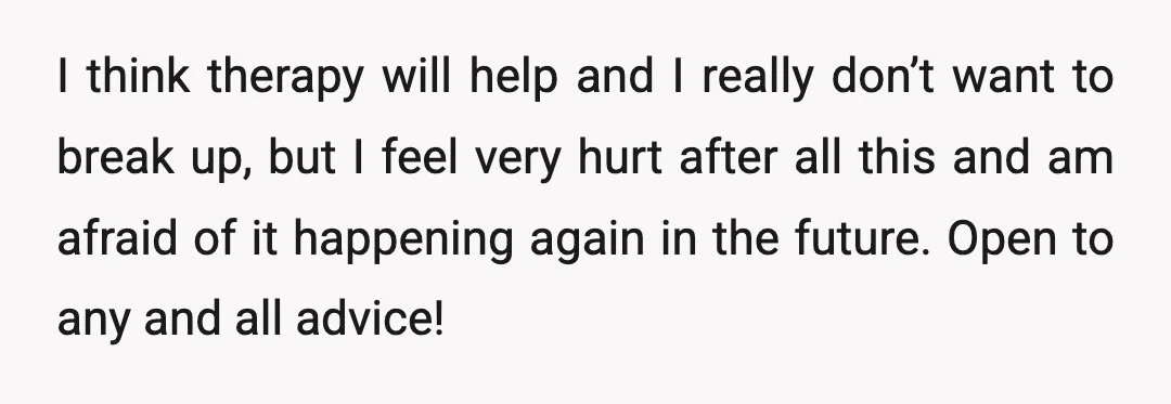 I think therapy will help and I really don’t want to break up, but I feel very hurt after all this and am afraid of it happening again in the...