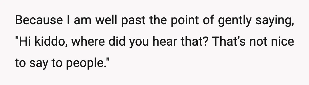Because I am well past the point of gently saying, "Hi kiddo, where did you hear that? That’s not nice to say to people."