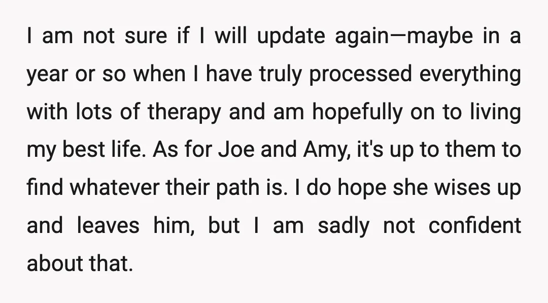 I am not sure if I will update again—maybe in a year or so when I have truly processed everything with lots of therapy and am hopefully on to living...