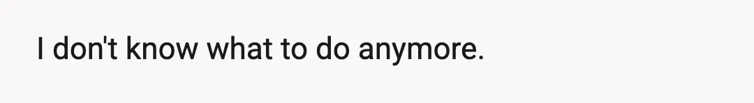 I don't know what to do anymore.