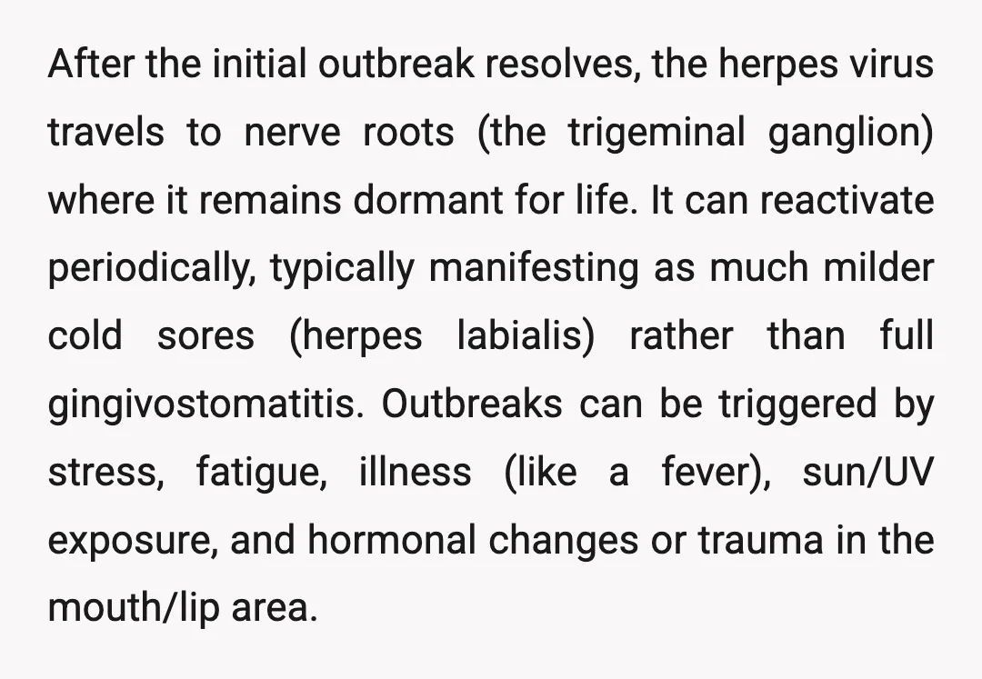 After the initial outbreak resolves, the herpes virus travels to nerve roots (the trigeminal ganglion) where it remains dormant for life. It can reactivate periodically, typically manifesting as much milder...