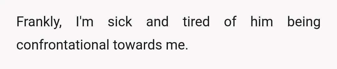 Frankly, I'm sick and tired of him being confrontational towards me.