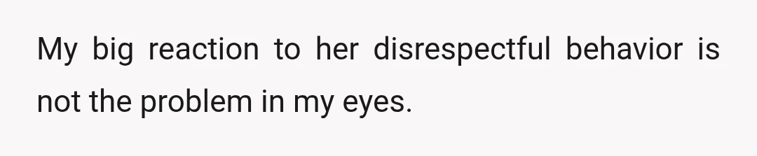My big reaction to her disrespectful behavior is not the problem in my eyes.