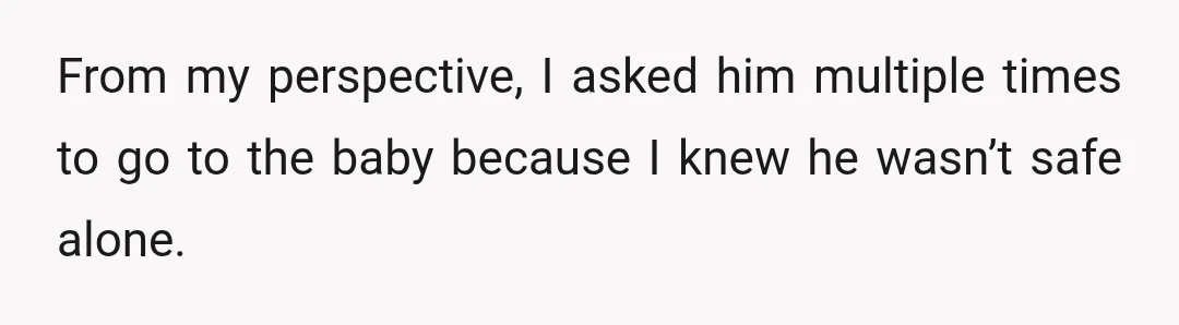 From my perspective, I asked him multiple times to go to the baby because I knew he wasn’t safe alone.