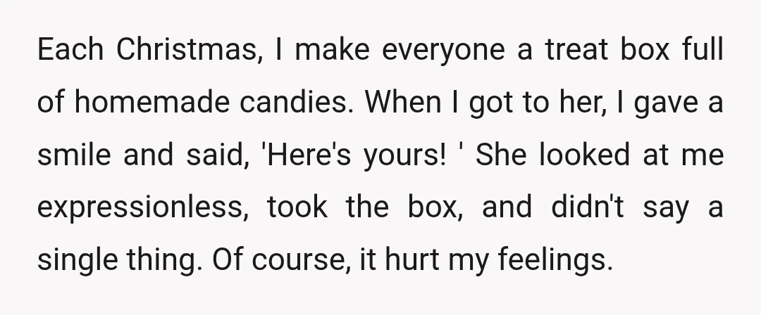 Each Christmas, I make everyone a treat box full of homemade candies. When I got to her, I gave a smile and said, 'Here's yours! ' She looked at me...