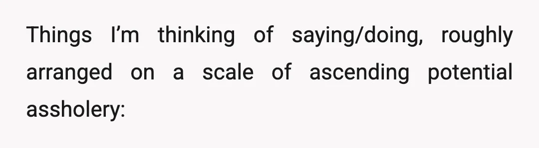 Things I’m thinking of saying/doing, roughly arranged on a scale of ascending potential assholery: