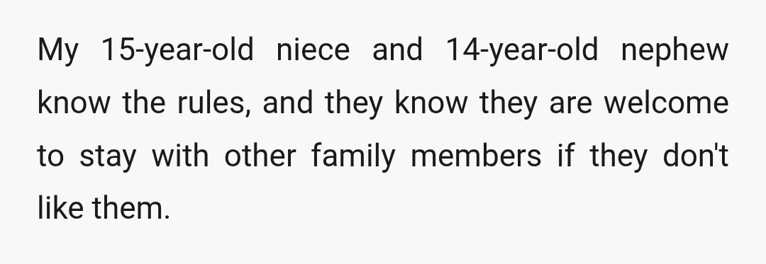 My 15-year-old niece and 14-year-old nephew know the rules, and they know they are welcome to stay with other family members if they don't like them.
