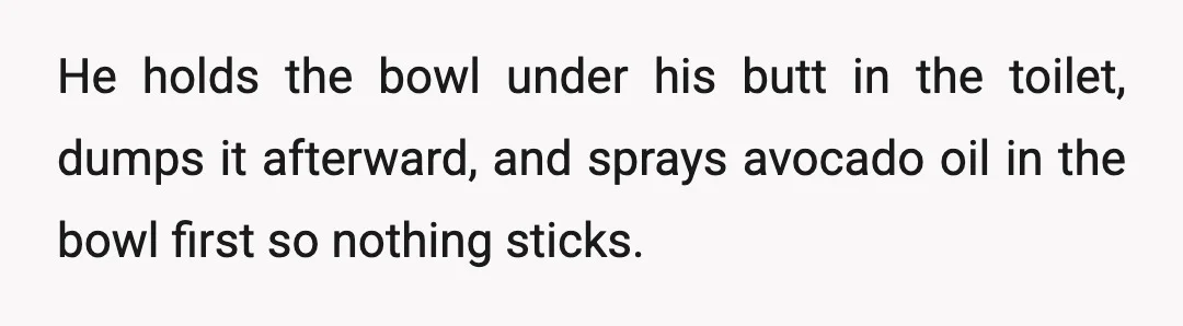 He holds the bowl under his butt in the toilet, dumps it afterward, and sprays avocado oil in the bowl first so nothing sticks.