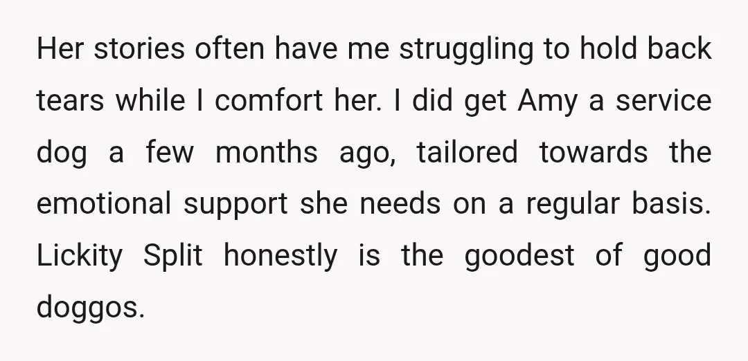 She knows exactly when she's needed and is a massive help when it comes to calming Amy's anxiety, especially in public. We've had more than one encounter with unrelated entitled...