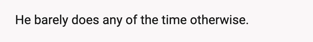 I've checked and noticed when he showers or uses the bathroom.