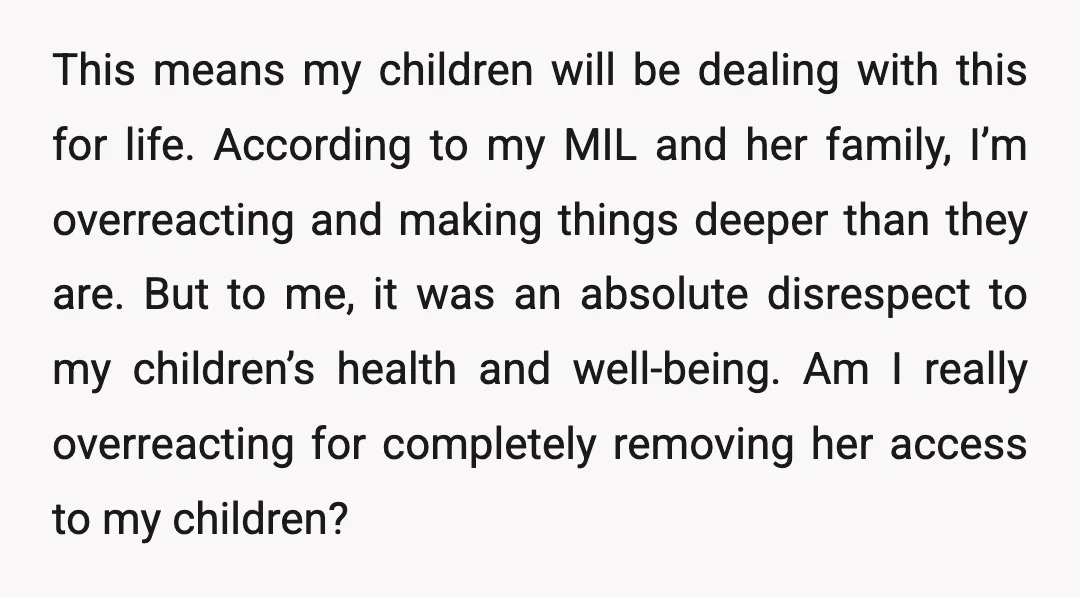 This means my children will be dealing with this for life. According to my MIL and her family, I’m overreacting and making things deeper than they are. But to me,...