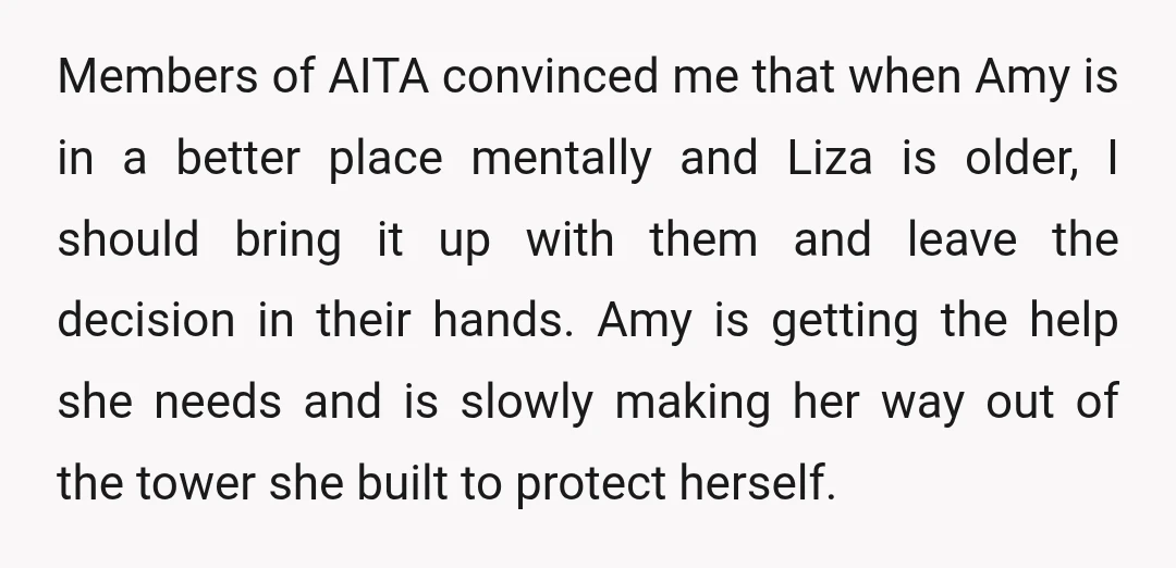 Members of AITA convinced me that when Amy is in a better place mentally and Liza is older, I should bring it up with them and leave the decision in...