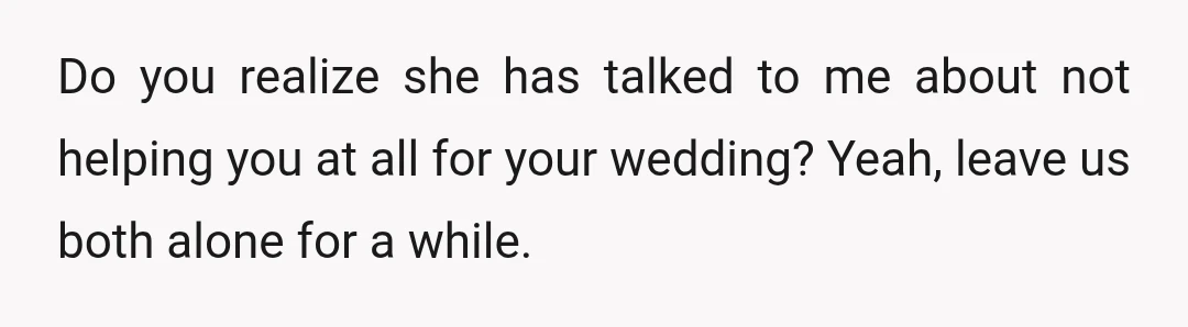 Do you realize she has talked to me about not helping you at all for your wedding? Yeah, leave us both alone for a while.