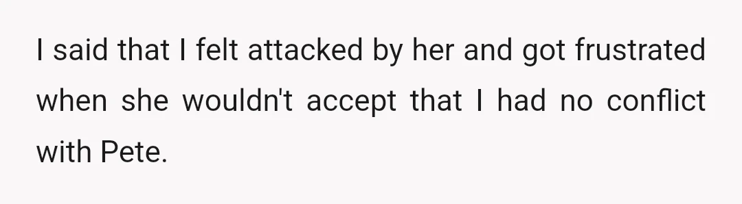 I said that I felt attacked by her and got frustrated when she wouldn't accept that I had no conflict with Pete.
