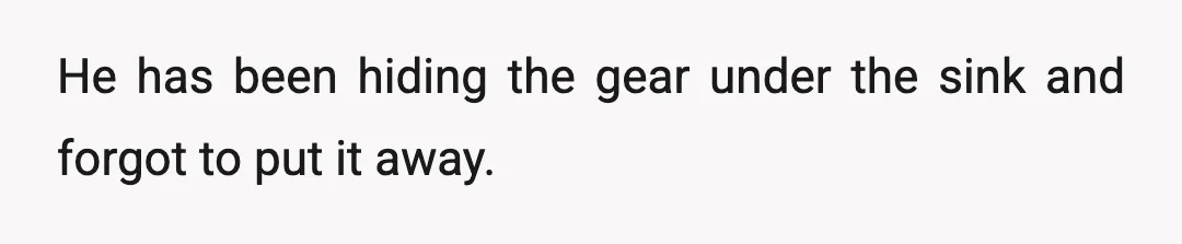 He has been hiding the gear under the sink and forgot to put it away.