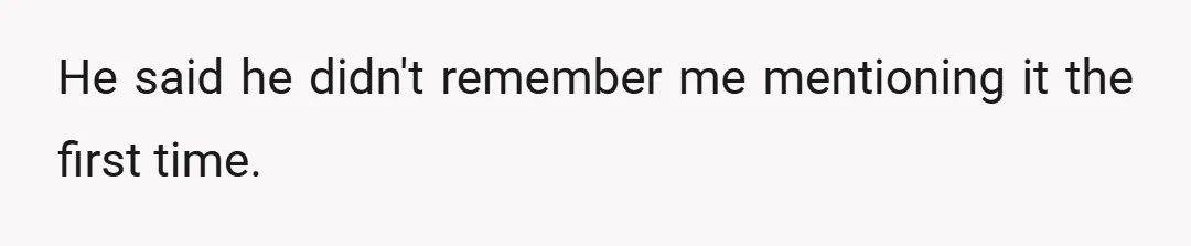 He said he didn't remember me mentioning it the first time.