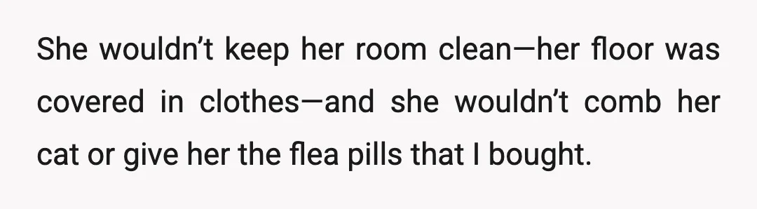 She wouldn’t keep her room clean—her floor was covered in clothes—and she wouldn’t comb her cat or give her the flea pills that I bought.