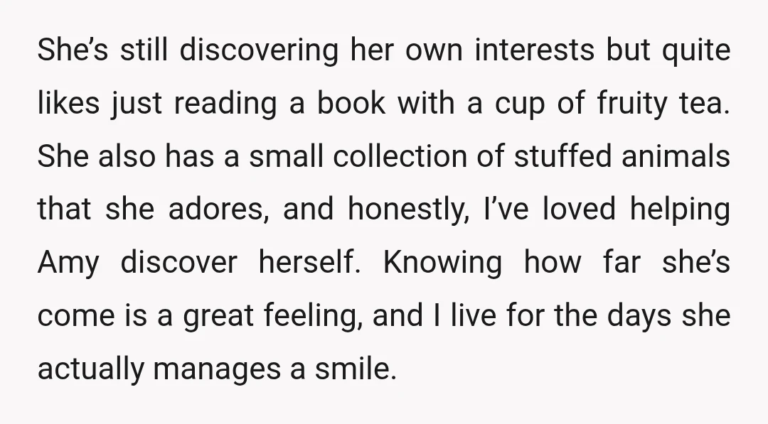 She’s still discovering her own interests but quite likes just reading a book with a cup of fruity tea. She also has a small collection of stuffed animals that she...
