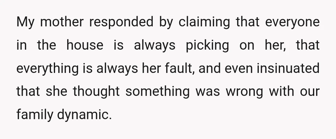 My mother responded by claiming that everyone in the house is always picking on her, that everything is always her fault, and even insinuated that she thought something was wrong...