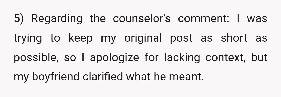 5) Regarding the counselor's comment: I was trying to keep my original post as short as possible, so I apologize for lacking context, but my boyfriend clarified what he meant.