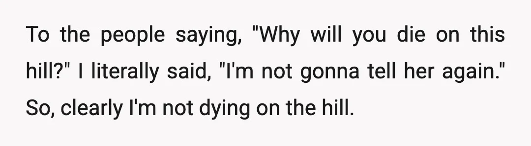 To the people saying, "Why will you die on this hill?" I literally said, "I'm not gonna tell her again." So, clearly I'm not dying on the hill.