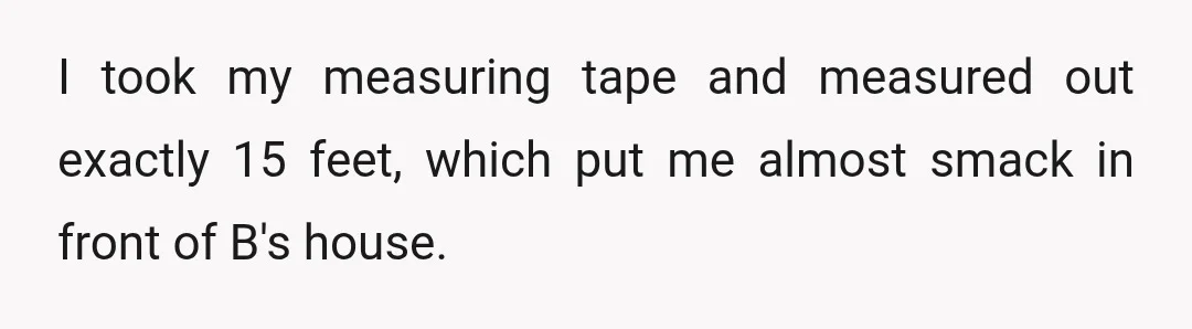 I took my measuring tape and measured out exactly 15 feet, which put me almost smack in front of B's house.