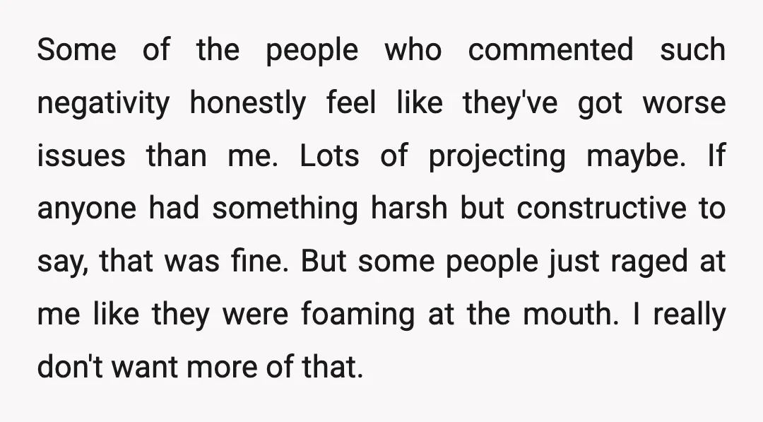 Some of the people who commented such negativity honestly feel like they've got worse issues than me. Lots of projecting maybe. If anyone had something harsh but constructive to say,...
