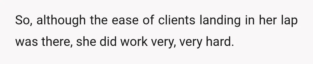So, although the ease of clients landing in her lap was there, she did work very, very hard.