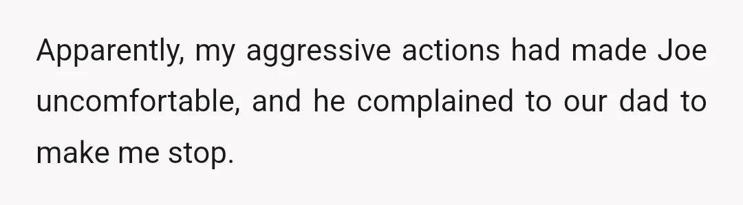 Apparently, my aggressive actions had made Joe uncomfortable, and he complained to our dad to make me stop.